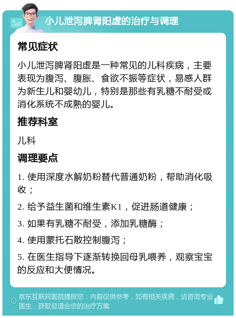 小儿泄泻脾肾阳虚的治疗与调理 常见症状 小儿泄泻脾肾阳虚是一种常见的儿科疾病，主要表现为腹泻、腹胀、食欲不振等症状，易感人群为新生儿和婴幼儿，特别是那些有乳糖不耐受或消化系统不成熟的婴儿。 推荐科室 儿科 调理要点 1. 使用深度水解奶粉替代普通奶粉，帮助消化吸收； 2. 给予益生菌和维生素K1，促进肠道健康； 3. 如果有乳糖不耐受，添加乳糖酶； 4. 使用蒙托石散控制腹泻； 5. 在医生指导下逐渐转换回母乳喂养，观察宝宝的反应和大便情况。