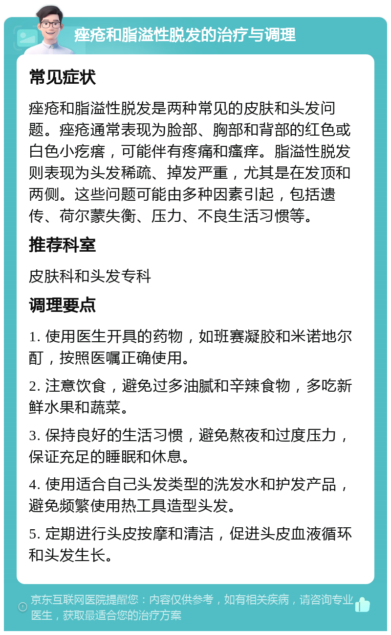 痤疮和脂溢性脱发的治疗与调理 常见症状 痤疮和脂溢性脱发是两种常见的皮肤和头发问题。痤疮通常表现为脸部、胸部和背部的红色或白色小疙瘩，可能伴有疼痛和瘙痒。脂溢性脱发则表现为头发稀疏、掉发严重，尤其是在发顶和两侧。这些问题可能由多种因素引起，包括遗传、荷尔蒙失衡、压力、不良生活习惯等。 推荐科室 皮肤科和头发专科 调理要点 1. 使用医生开具的药物，如班赛凝胶和米诺地尔酊，按照医嘱正确使用。 2. 注意饮食，避免过多油腻和辛辣食物，多吃新鲜水果和蔬菜。 3. 保持良好的生活习惯，避免熬夜和过度压力，保证充足的睡眠和休息。 4. 使用适合自己头发类型的洗发水和护发产品，避免频繁使用热工具造型头发。 5. 定期进行头皮按摩和清洁，促进头皮血液循环和头发生长。