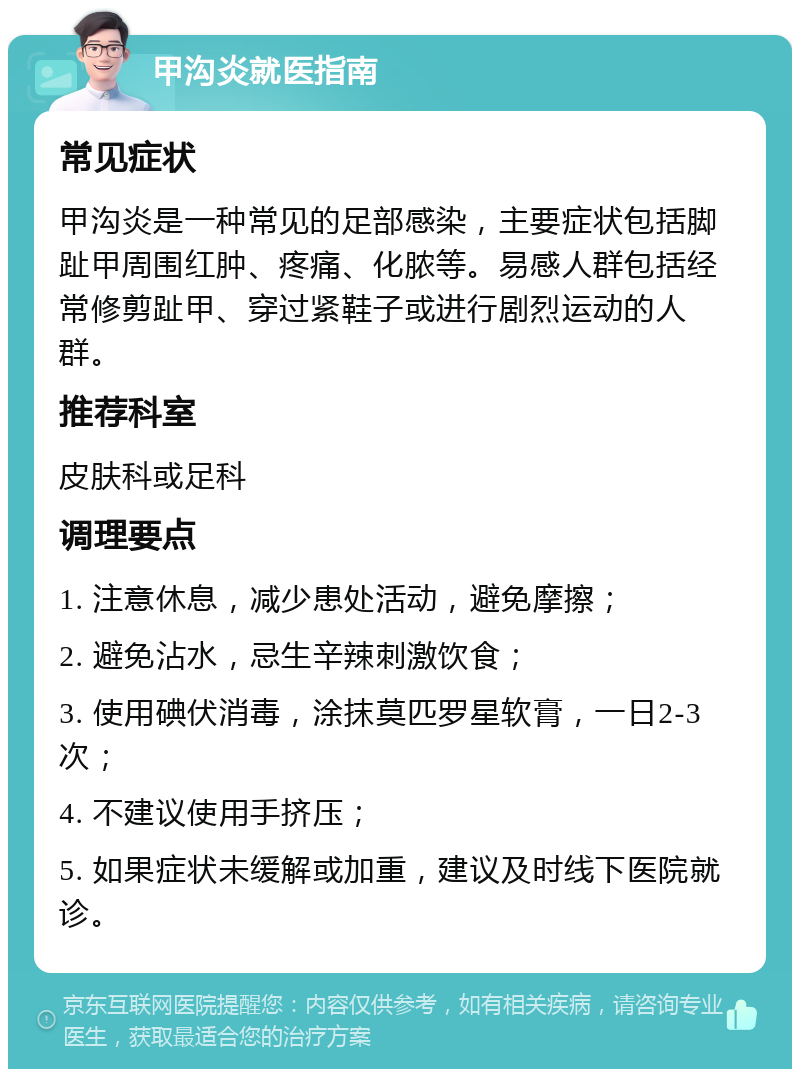 甲沟炎就医指南 常见症状 甲沟炎是一种常见的足部感染，主要症状包括脚趾甲周围红肿、疼痛、化脓等。易感人群包括经常修剪趾甲、穿过紧鞋子或进行剧烈运动的人群。 推荐科室 皮肤科或足科 调理要点 1. 注意休息，减少患处活动，避免摩擦； 2. 避免沾水，忌生辛辣刺激饮食； 3. 使用碘伏消毒，涂抹莫匹罗星软膏，一日2-3次； 4. 不建议使用手挤压； 5. 如果症状未缓解或加重，建议及时线下医院就诊。