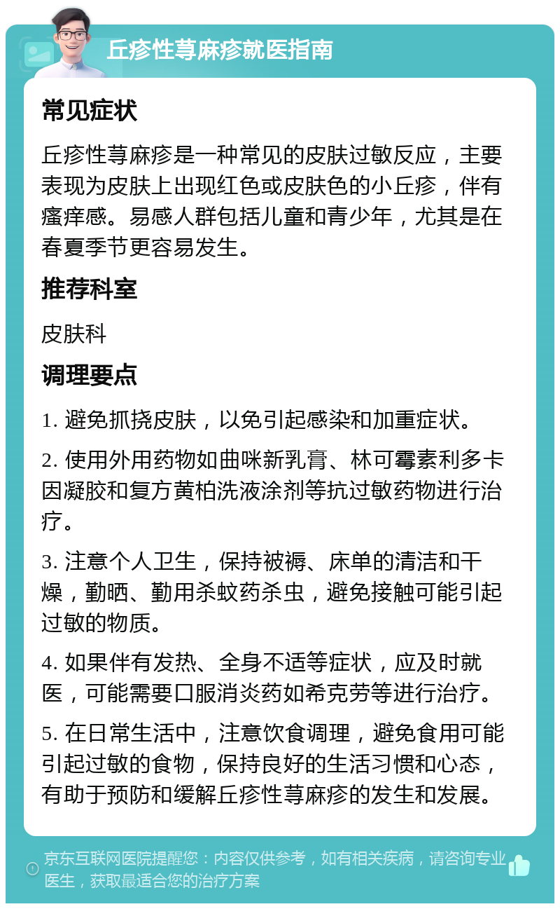 丘疹性荨麻疹就医指南 常见症状 丘疹性荨麻疹是一种常见的皮肤过敏反应，主要表现为皮肤上出现红色或皮肤色的小丘疹，伴有瘙痒感。易感人群包括儿童和青少年，尤其是在春夏季节更容易发生。 推荐科室 皮肤科 调理要点 1. 避免抓挠皮肤，以免引起感染和加重症状。 2. 使用外用药物如曲咪新乳膏、林可霉素利多卡因凝胶和复方黄柏洗液涂剂等抗过敏药物进行治疗。 3. 注意个人卫生，保持被褥、床单的清洁和干燥，勤晒、勤用杀蚊药杀虫，避免接触可能引起过敏的物质。 4. 如果伴有发热、全身不适等症状，应及时就医，可能需要口服消炎药如希克劳等进行治疗。 5. 在日常生活中，注意饮食调理，避免食用可能引起过敏的食物，保持良好的生活习惯和心态，有助于预防和缓解丘疹性荨麻疹的发生和发展。