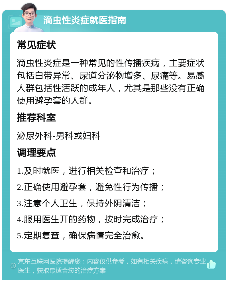 滴虫性炎症就医指南 常见症状 滴虫性炎症是一种常见的性传播疾病，主要症状包括白带异常、尿道分泌物增多、尿痛等。易感人群包括性活跃的成年人，尤其是那些没有正确使用避孕套的人群。 推荐科室 泌尿外科-男科或妇科 调理要点 1.及时就医，进行相关检查和治疗； 2.正确使用避孕套，避免性行为传播； 3.注意个人卫生，保持外阴清洁； 4.服用医生开的药物，按时完成治疗； 5.定期复查，确保病情完全治愈。