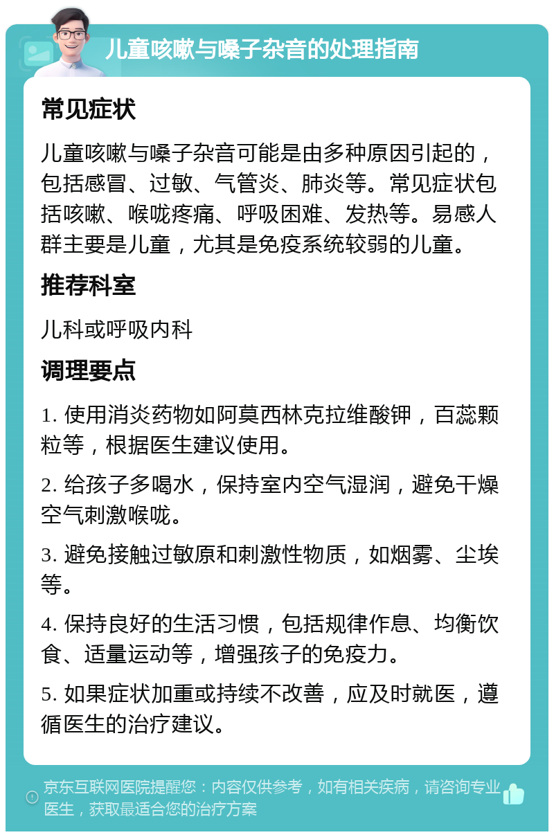 儿童咳嗽与嗓子杂音的处理指南 常见症状 儿童咳嗽与嗓子杂音可能是由多种原因引起的，包括感冒、过敏、气管炎、肺炎等。常见症状包括咳嗽、喉咙疼痛、呼吸困难、发热等。易感人群主要是儿童，尤其是免疫系统较弱的儿童。 推荐科室 儿科或呼吸内科 调理要点 1. 使用消炎药物如阿莫西林克拉维酸钾，百蕊颗粒等，根据医生建议使用。 2. 给孩子多喝水，保持室内空气湿润，避免干燥空气刺激喉咙。 3. 避免接触过敏原和刺激性物质，如烟雾、尘埃等。 4. 保持良好的生活习惯，包括规律作息、均衡饮食、适量运动等，增强孩子的免疫力。 5. 如果症状加重或持续不改善，应及时就医，遵循医生的治疗建议。