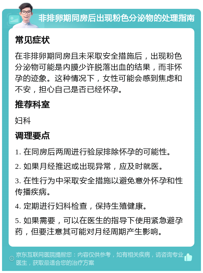 非排卵期同房后出现粉色分泌物的处理指南 常见症状 在非排卵期同房且未采取安全措施后，出现粉色分泌物可能是内膜少许脱落出血的结果，而非怀孕的迹象。这种情况下，女性可能会感到焦虑和不安，担心自己是否已经怀孕。 推荐科室 妇科 调理要点 1. 在同房后两周进行验尿排除怀孕的可能性。 2. 如果月经推迟或出现异常，应及时就医。 3. 在性行为中采取安全措施以避免意外怀孕和性传播疾病。 4. 定期进行妇科检查，保持生殖健康。 5. 如果需要，可以在医生的指导下使用紧急避孕药，但要注意其可能对月经周期产生影响。