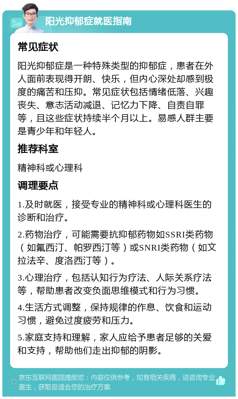 阳光抑郁症就医指南 常见症状 阳光抑郁症是一种特殊类型的抑郁症，患者在外人面前表现得开朗、快乐，但内心深处却感到极度的痛苦和压抑。常见症状包括情绪低落、兴趣丧失、意志活动减退、记忆力下降、自责自罪等，且这些症状持续半个月以上。易感人群主要是青少年和年轻人。 推荐科室 精神科或心理科 调理要点 1.及时就医，接受专业的精神科或心理科医生的诊断和治疗。 2.药物治疗，可能需要抗抑郁药物如SSRI类药物（如氟西汀、帕罗西汀等）或SNRI类药物（如文拉法辛、度洛西汀等）。 3.心理治疗，包括认知行为疗法、人际关系疗法等，帮助患者改变负面思维模式和行为习惯。 4.生活方式调整，保持规律的作息、饮食和运动习惯，避免过度疲劳和压力。 5.家庭支持和理解，家人应给予患者足够的关爱和支持，帮助他们走出抑郁的阴影。