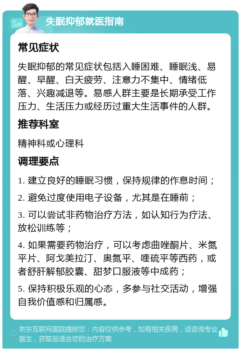 失眠抑郁就医指南 常见症状 失眠抑郁的常见症状包括入睡困难、睡眠浅、易醒、早醒、白天疲劳、注意力不集中、情绪低落、兴趣减退等。易感人群主要是长期承受工作压力、生活压力或经历过重大生活事件的人群。 推荐科室 精神科或心理科 调理要点 1. 建立良好的睡眠习惯，保持规律的作息时间； 2. 避免过度使用电子设备，尤其是在睡前； 3. 可以尝试非药物治疗方法，如认知行为疗法、放松训练等； 4. 如果需要药物治疗，可以考虑曲唑酮片、米氮平片、阿戈美拉汀、奥氮平、喹硫平等西药，或者舒肝解郁胶囊、甜梦口服液等中成药； 5. 保持积极乐观的心态，多参与社交活动，增强自我价值感和归属感。