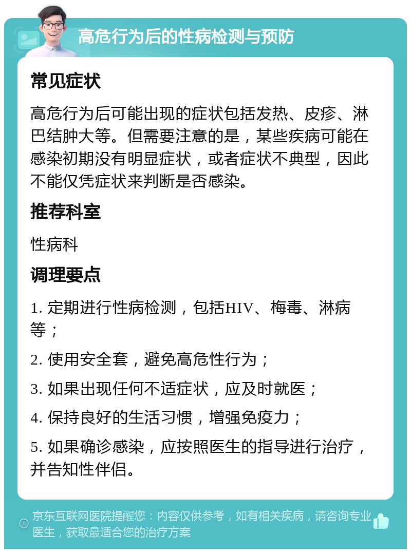 高危行为后的性病检测与预防 常见症状 高危行为后可能出现的症状包括发热、皮疹、淋巴结肿大等。但需要注意的是，某些疾病可能在感染初期没有明显症状，或者症状不典型，因此不能仅凭症状来判断是否感染。 推荐科室 性病科 调理要点 1. 定期进行性病检测，包括HIV、梅毒、淋病等； 2. 使用安全套，避免高危性行为； 3. 如果出现任何不适症状，应及时就医； 4. 保持良好的生活习惯，增强免疫力； 5. 如果确诊感染，应按照医生的指导进行治疗，并告知性伴侣。