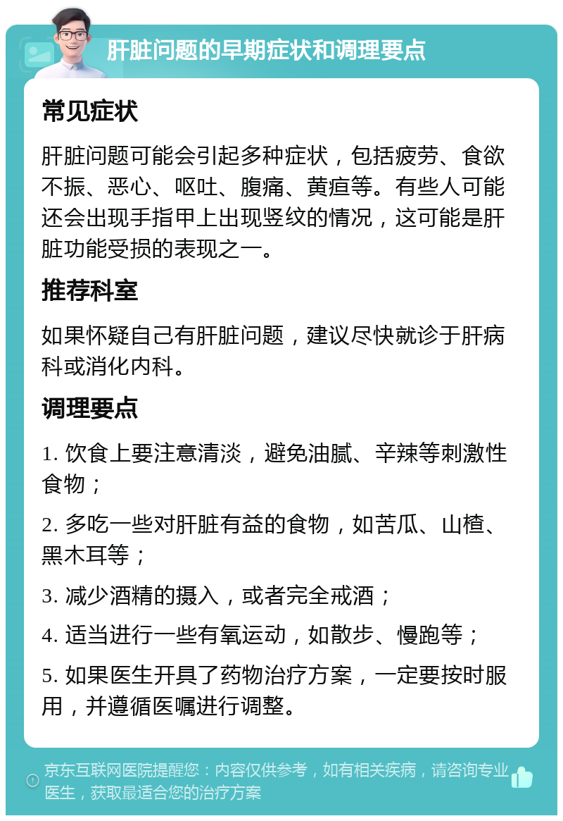 肝脏问题的早期症状和调理要点 常见症状 肝脏问题可能会引起多种症状，包括疲劳、食欲不振、恶心、呕吐、腹痛、黄疸等。有些人可能还会出现手指甲上出现竖纹的情况，这可能是肝脏功能受损的表现之一。 推荐科室 如果怀疑自己有肝脏问题，建议尽快就诊于肝病科或消化内科。 调理要点 1. 饮食上要注意清淡，避免油腻、辛辣等刺激性食物； 2. 多吃一些对肝脏有益的食物，如苦瓜、山楂、黑木耳等； 3. 减少酒精的摄入，或者完全戒酒； 4. 适当进行一些有氧运动，如散步、慢跑等； 5. 如果医生开具了药物治疗方案，一定要按时服用，并遵循医嘱进行调整。