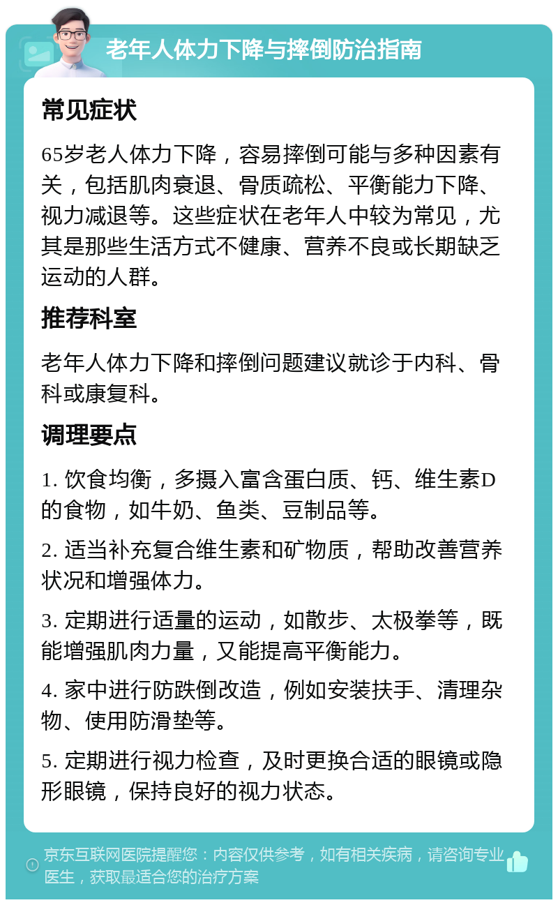 老年人体力下降与摔倒防治指南 常见症状 65岁老人体力下降，容易摔倒可能与多种因素有关，包括肌肉衰退、骨质疏松、平衡能力下降、视力减退等。这些症状在老年人中较为常见，尤其是那些生活方式不健康、营养不良或长期缺乏运动的人群。 推荐科室 老年人体力下降和摔倒问题建议就诊于内科、骨科或康复科。 调理要点 1. 饮食均衡，多摄入富含蛋白质、钙、维生素D的食物，如牛奶、鱼类、豆制品等。 2. 适当补充复合维生素和矿物质，帮助改善营养状况和增强体力。 3. 定期进行适量的运动，如散步、太极拳等，既能增强肌肉力量，又能提高平衡能力。 4. 家中进行防跌倒改造，例如安装扶手、清理杂物、使用防滑垫等。 5. 定期进行视力检查，及时更换合适的眼镜或隐形眼镜，保持良好的视力状态。