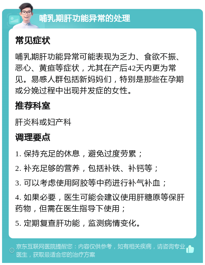 哺乳期肝功能异常的处理 常见症状 哺乳期肝功能异常可能表现为乏力、食欲不振、恶心、黄疸等症状，尤其在产后42天内更为常见。易感人群包括新妈妈们，特别是那些在孕期或分娩过程中出现并发症的女性。 推荐科室 肝炎科或妇产科 调理要点 1. 保持充足的休息，避免过度劳累； 2. 补充足够的营养，包括补铁、补钙等； 3. 可以考虑使用阿胶等中药进行补气补血； 4. 如果必要，医生可能会建议使用肝糖原等保肝药物，但需在医生指导下使用； 5. 定期复查肝功能，监测病情变化。