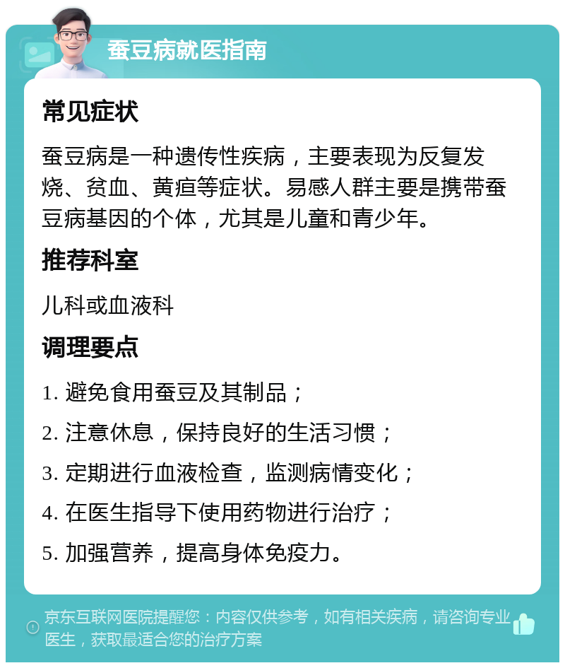 蚕豆病就医指南 常见症状 蚕豆病是一种遗传性疾病，主要表现为反复发烧、贫血、黄疸等症状。易感人群主要是携带蚕豆病基因的个体，尤其是儿童和青少年。 推荐科室 儿科或血液科 调理要点 1. 避免食用蚕豆及其制品； 2. 注意休息，保持良好的生活习惯； 3. 定期进行血液检查，监测病情变化； 4. 在医生指导下使用药物进行治疗； 5. 加强营养，提高身体免疫力。