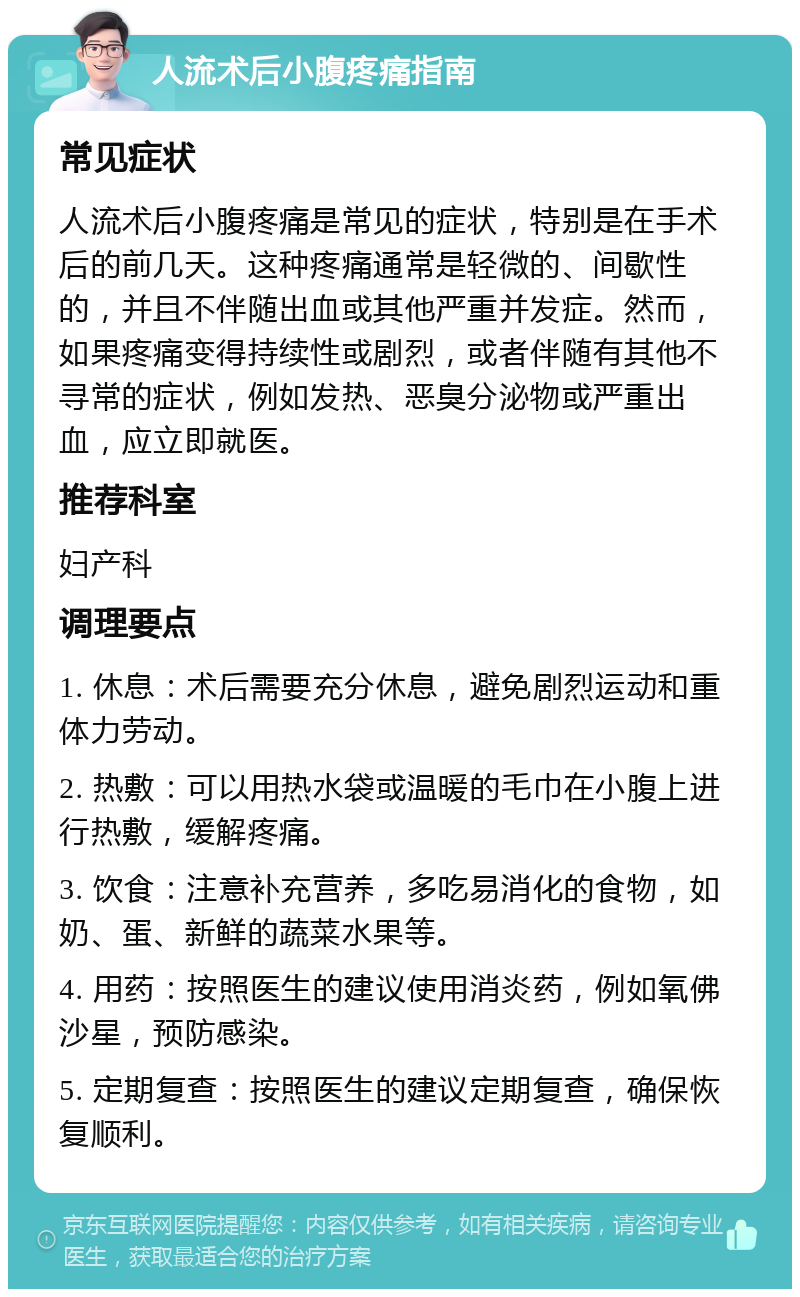 人流术后小腹疼痛指南 常见症状 人流术后小腹疼痛是常见的症状，特别是在手术后的前几天。这种疼痛通常是轻微的、间歇性的，并且不伴随出血或其他严重并发症。然而，如果疼痛变得持续性或剧烈，或者伴随有其他不寻常的症状，例如发热、恶臭分泌物或严重出血，应立即就医。 推荐科室 妇产科 调理要点 1. 休息：术后需要充分休息，避免剧烈运动和重体力劳动。 2. 热敷：可以用热水袋或温暖的毛巾在小腹上进行热敷，缓解疼痛。 3. 饮食：注意补充营养，多吃易消化的食物，如奶、蛋、新鲜的蔬菜水果等。 4. 用药：按照医生的建议使用消炎药，例如氧佛沙星，预防感染。 5. 定期复查：按照医生的建议定期复查，确保恢复顺利。