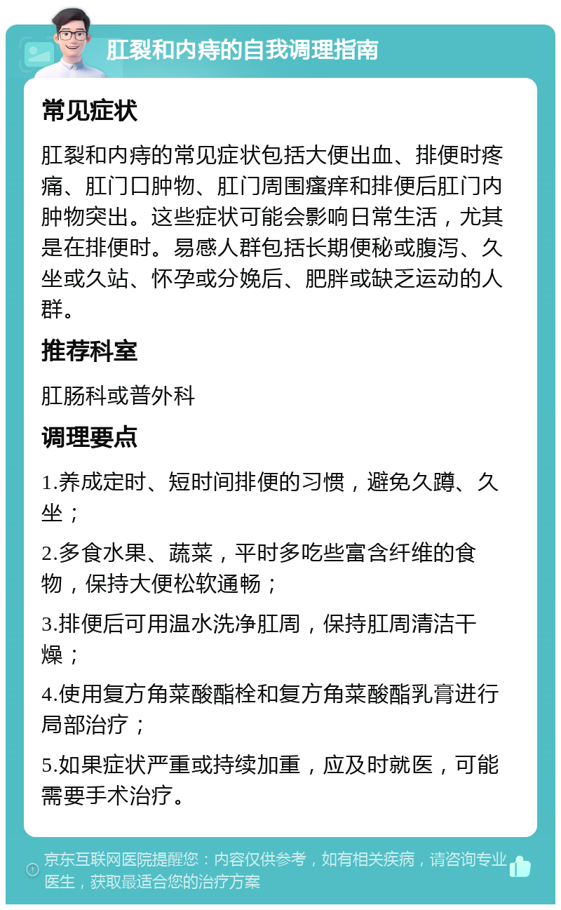 肛裂和内痔的自我调理指南 常见症状 肛裂和内痔的常见症状包括大便出血、排便时疼痛、肛门口肿物、肛门周围瘙痒和排便后肛门内肿物突出。这些症状可能会影响日常生活，尤其是在排便时。易感人群包括长期便秘或腹泻、久坐或久站、怀孕或分娩后、肥胖或缺乏运动的人群。 推荐科室 肛肠科或普外科 调理要点 1.养成定时、短时间排便的习惯，避免久蹲、久坐； 2.多食水果、蔬菜，平时多吃些富含纤维的食物，保持大便松软通畅； 3.排便后可用温水洗净肛周，保持肛周清洁干燥； 4.使用复方角菜酸酯栓和复方角菜酸酯乳膏进行局部治疗； 5.如果症状严重或持续加重，应及时就医，可能需要手术治疗。