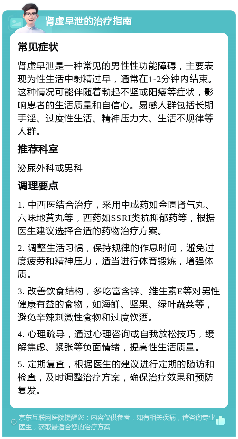 肾虚早泄的治疗指南 常见症状 肾虚早泄是一种常见的男性性功能障碍，主要表现为性生活中射精过早，通常在1-2分钟内结束。这种情况可能伴随着勃起不坚或阳痿等症状，影响患者的生活质量和自信心。易感人群包括长期手淫、过度性生活、精神压力大、生活不规律等人群。 推荐科室 泌尿外科或男科 调理要点 1. 中西医结合治疗，采用中成药如金匮肾气丸、六味地黄丸等，西药如SSRI类抗抑郁药等，根据医生建议选择合适的药物治疗方案。 2. 调整生活习惯，保持规律的作息时间，避免过度疲劳和精神压力，适当进行体育锻炼，增强体质。 3. 改善饮食结构，多吃富含锌、维生素E等对男性健康有益的食物，如海鲜、坚果、绿叶蔬菜等，避免辛辣刺激性食物和过度饮酒。 4. 心理疏导，通过心理咨询或自我放松技巧，缓解焦虑、紧张等负面情绪，提高性生活质量。 5. 定期复查，根据医生的建议进行定期的随访和检查，及时调整治疗方案，确保治疗效果和预防复发。