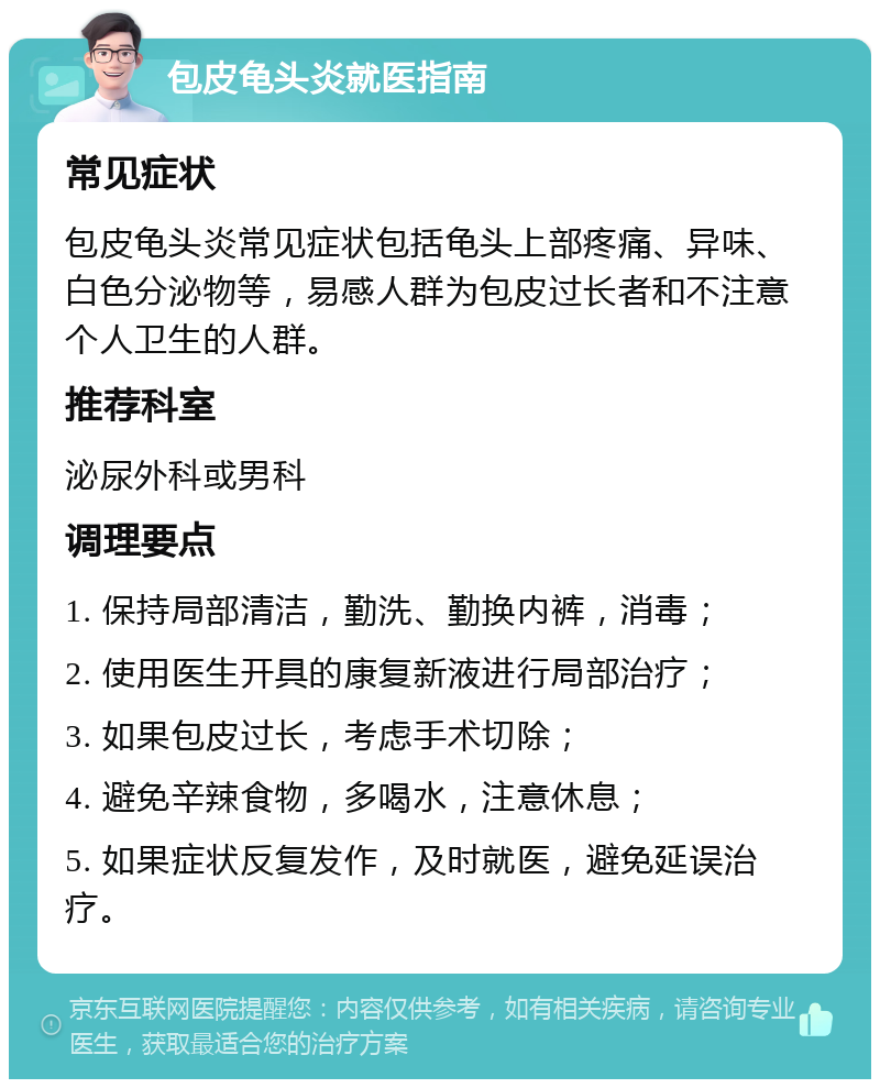 包皮龟头炎就医指南 常见症状 包皮龟头炎常见症状包括龟头上部疼痛、异味、白色分泌物等，易感人群为包皮过长者和不注意个人卫生的人群。 推荐科室 泌尿外科或男科 调理要点 1. 保持局部清洁，勤洗、勤换内裤，消毒； 2. 使用医生开具的康复新液进行局部治疗； 3. 如果包皮过长，考虑手术切除； 4. 避免辛辣食物，多喝水，注意休息； 5. 如果症状反复发作，及时就医，避免延误治疗。