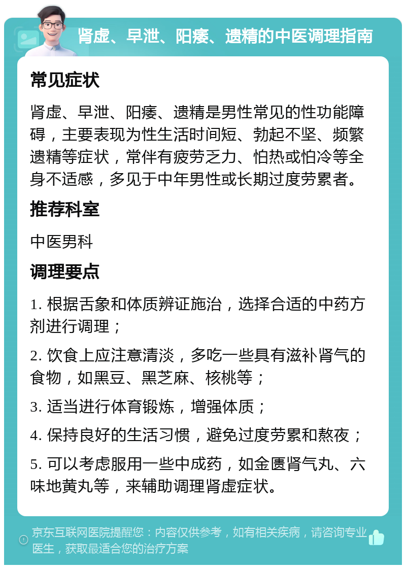 肾虚、早泄、阳痿、遗精的中医调理指南 常见症状 肾虚、早泄、阳痿、遗精是男性常见的性功能障碍，主要表现为性生活时间短、勃起不坚、频繁遗精等症状，常伴有疲劳乏力、怕热或怕冷等全身不适感，多见于中年男性或长期过度劳累者。 推荐科室 中医男科 调理要点 1. 根据舌象和体质辨证施治，选择合适的中药方剂进行调理； 2. 饮食上应注意清淡，多吃一些具有滋补肾气的食物，如黑豆、黑芝麻、核桃等； 3. 适当进行体育锻炼，增强体质； 4. 保持良好的生活习惯，避免过度劳累和熬夜； 5. 可以考虑服用一些中成药，如金匮肾气丸、六味地黄丸等，来辅助调理肾虚症状。