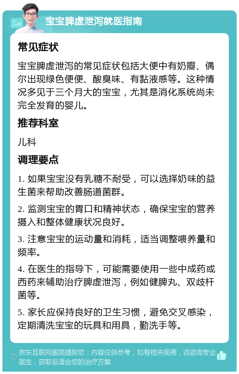 宝宝脾虚泄泻就医指南 常见症状 宝宝脾虚泄泻的常见症状包括大便中有奶瓣、偶尔出现绿色便便、酸臭味、有黏液感等。这种情况多见于三个月大的宝宝，尤其是消化系统尚未完全发育的婴儿。 推荐科室 儿科 调理要点 1. 如果宝宝没有乳糖不耐受，可以选择奶味的益生菌来帮助改善肠道菌群。 2. 监测宝宝的胃口和精神状态，确保宝宝的营养摄入和整体健康状况良好。 3. 注意宝宝的运动量和消耗，适当调整喂养量和频率。 4. 在医生的指导下，可能需要使用一些中成药或西药来辅助治疗脾虚泄泻，例如健脾丸、双歧杆菌等。 5. 家长应保持良好的卫生习惯，避免交叉感染，定期清洗宝宝的玩具和用具，勤洗手等。