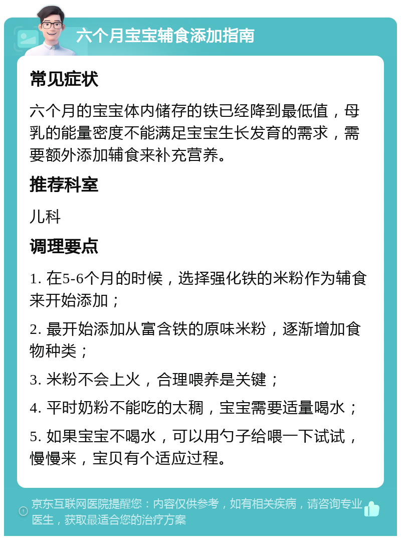 六个月宝宝辅食添加指南 常见症状 六个月的宝宝体内储存的铁已经降到最低值，母乳的能量密度不能满足宝宝生长发育的需求，需要额外添加辅食来补充营养。 推荐科室 儿科 调理要点 1. 在5-6个月的时候，选择强化铁的米粉作为辅食来开始添加； 2. 最开始添加从富含铁的原味米粉，逐渐增加食物种类； 3. 米粉不会上火，合理喂养是关键； 4. 平时奶粉不能吃的太稠，宝宝需要适量喝水； 5. 如果宝宝不喝水，可以用勺子给喂一下试试，慢慢来，宝贝有个适应过程。