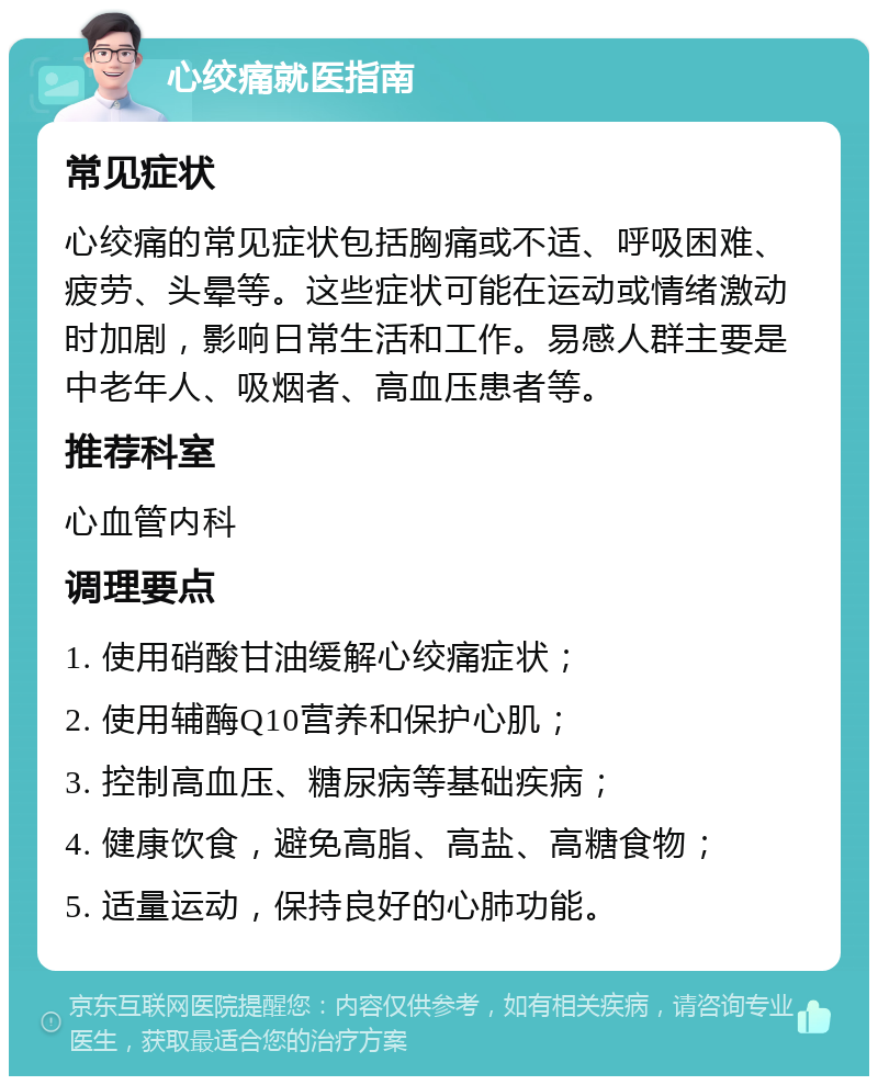 心绞痛就医指南 常见症状 心绞痛的常见症状包括胸痛或不适、呼吸困难、疲劳、头晕等。这些症状可能在运动或情绪激动时加剧，影响日常生活和工作。易感人群主要是中老年人、吸烟者、高血压患者等。 推荐科室 心血管内科 调理要点 1. 使用硝酸甘油缓解心绞痛症状； 2. 使用辅酶Q10营养和保护心肌； 3. 控制高血压、糖尿病等基础疾病； 4. 健康饮食，避免高脂、高盐、高糖食物； 5. 适量运动，保持良好的心肺功能。