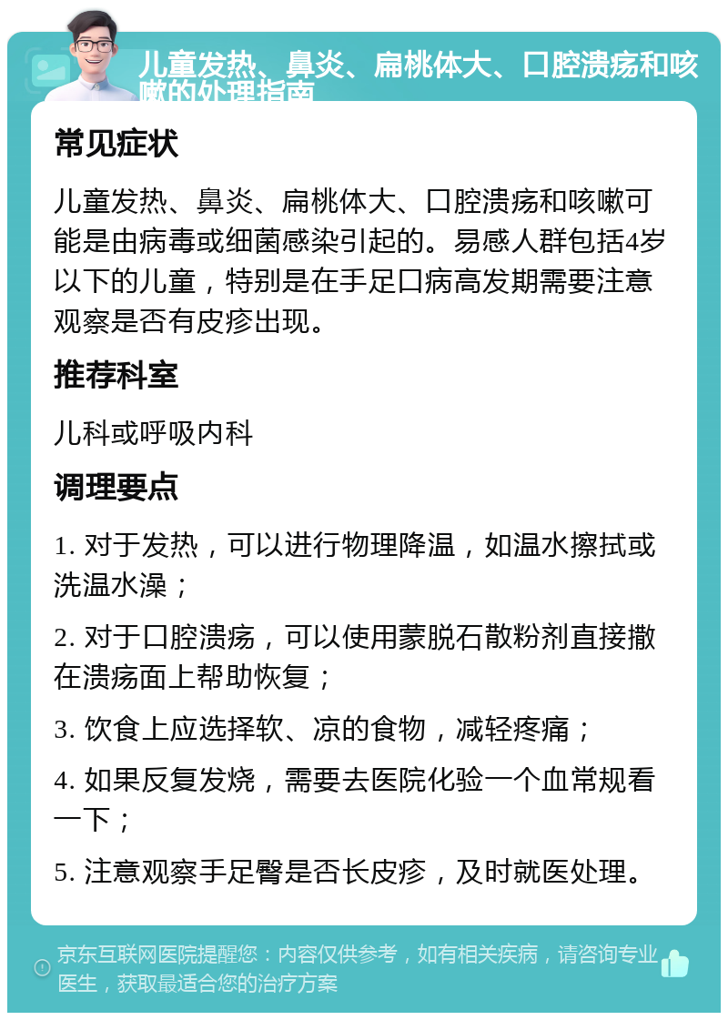 儿童发热、鼻炎、扁桃体大、口腔溃疡和咳嗽的处理指南 常见症状 儿童发热、鼻炎、扁桃体大、口腔溃疡和咳嗽可能是由病毒或细菌感染引起的。易感人群包括4岁以下的儿童，特别是在手足口病高发期需要注意观察是否有皮疹出现。 推荐科室 儿科或呼吸内科 调理要点 1. 对于发热，可以进行物理降温，如温水擦拭或洗温水澡； 2. 对于口腔溃疡，可以使用蒙脱石散粉剂直接撒在溃疡面上帮助恢复； 3. 饮食上应选择软、凉的食物，减轻疼痛； 4. 如果反复发烧，需要去医院化验一个血常规看一下； 5. 注意观察手足臀是否长皮疹，及时就医处理。