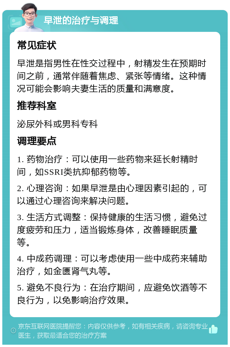 早泄的治疗与调理 常见症状 早泄是指男性在性交过程中，射精发生在预期时间之前，通常伴随着焦虑、紧张等情绪。这种情况可能会影响夫妻生活的质量和满意度。 推荐科室 泌尿外科或男科专科 调理要点 1. 药物治疗：可以使用一些药物来延长射精时间，如SSRI类抗抑郁药物等。 2. 心理咨询：如果早泄是由心理因素引起的，可以通过心理咨询来解决问题。 3. 生活方式调整：保持健康的生活习惯，避免过度疲劳和压力，适当锻炼身体，改善睡眠质量等。 4. 中成药调理：可以考虑使用一些中成药来辅助治疗，如金匮肾气丸等。 5. 避免不良行为：在治疗期间，应避免饮酒等不良行为，以免影响治疗效果。