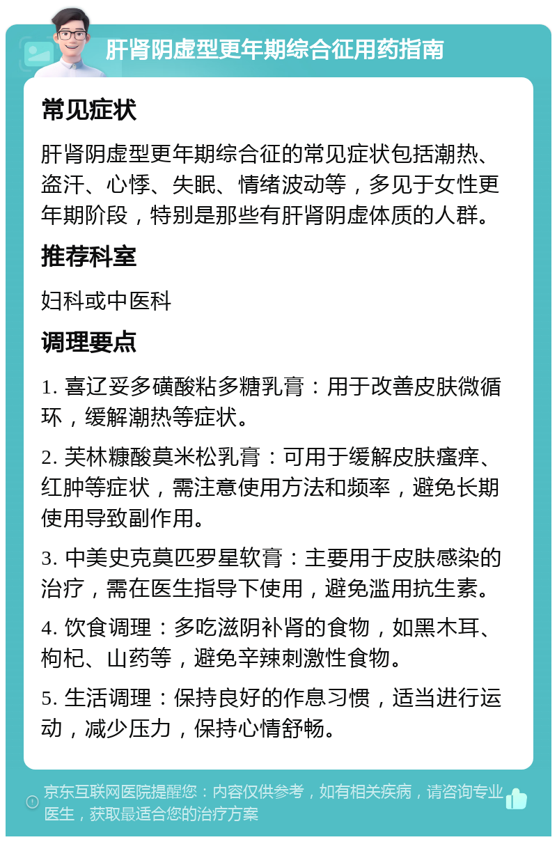 肝肾阴虚型更年期综合征用药指南 常见症状 肝肾阴虚型更年期综合征的常见症状包括潮热、盗汗、心悸、失眠、情绪波动等，多见于女性更年期阶段，特别是那些有肝肾阴虚体质的人群。 推荐科室 妇科或中医科 调理要点 1. 喜辽妥多磺酸粘多糖乳膏：用于改善皮肤微循环，缓解潮热等症状。 2. 芙林糠酸莫米松乳膏：可用于缓解皮肤瘙痒、红肿等症状，需注意使用方法和频率，避免长期使用导致副作用。 3. 中美史克莫匹罗星软膏：主要用于皮肤感染的治疗，需在医生指导下使用，避免滥用抗生素。 4. 饮食调理：多吃滋阴补肾的食物，如黑木耳、枸杞、山药等，避免辛辣刺激性食物。 5. 生活调理：保持良好的作息习惯，适当进行运动，减少压力，保持心情舒畅。