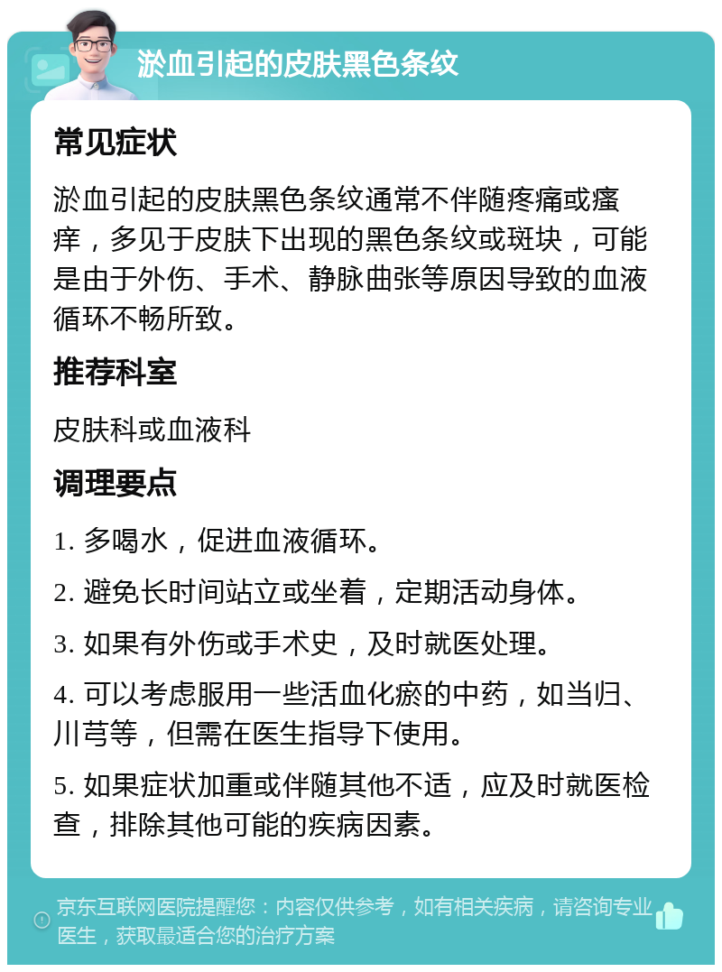 淤血引起的皮肤黑色条纹 常见症状 淤血引起的皮肤黑色条纹通常不伴随疼痛或瘙痒，多见于皮肤下出现的黑色条纹或斑块，可能是由于外伤、手术、静脉曲张等原因导致的血液循环不畅所致。 推荐科室 皮肤科或血液科 调理要点 1. 多喝水，促进血液循环。 2. 避免长时间站立或坐着，定期活动身体。 3. 如果有外伤或手术史，及时就医处理。 4. 可以考虑服用一些活血化瘀的中药，如当归、川芎等，但需在医生指导下使用。 5. 如果症状加重或伴随其他不适，应及时就医检查，排除其他可能的疾病因素。