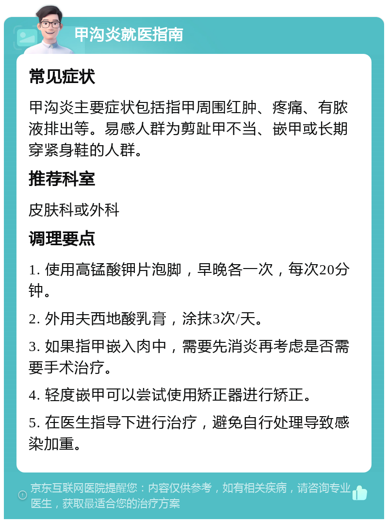 甲沟炎就医指南 常见症状 甲沟炎主要症状包括指甲周围红肿、疼痛、有脓液排出等。易感人群为剪趾甲不当、嵌甲或长期穿紧身鞋的人群。 推荐科室 皮肤科或外科 调理要点 1. 使用高锰酸钾片泡脚，早晚各一次，每次20分钟。 2. 外用夫西地酸乳膏，涂抹3次/天。 3. 如果指甲嵌入肉中，需要先消炎再考虑是否需要手术治疗。 4. 轻度嵌甲可以尝试使用矫正器进行矫正。 5. 在医生指导下进行治疗，避免自行处理导致感染加重。