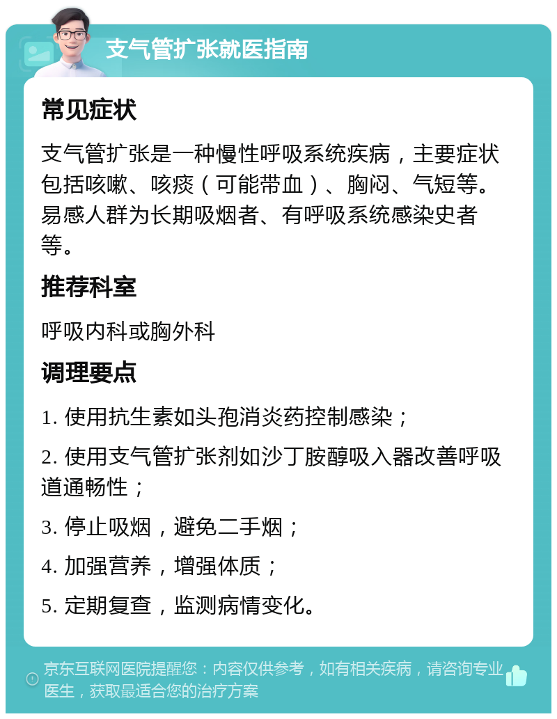 支气管扩张就医指南 常见症状 支气管扩张是一种慢性呼吸系统疾病，主要症状包括咳嗽、咳痰（可能带血）、胸闷、气短等。易感人群为长期吸烟者、有呼吸系统感染史者等。 推荐科室 呼吸内科或胸外科 调理要点 1. 使用抗生素如头孢消炎药控制感染； 2. 使用支气管扩张剂如沙丁胺醇吸入器改善呼吸道通畅性； 3. 停止吸烟，避免二手烟； 4. 加强营养，增强体质； 5. 定期复查，监测病情变化。