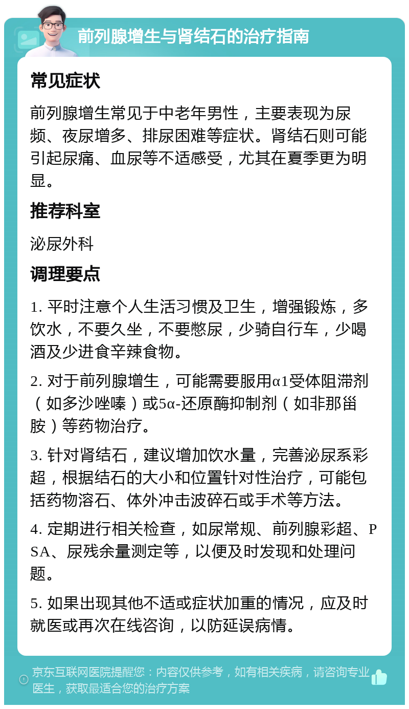 前列腺增生与肾结石的治疗指南 常见症状 前列腺增生常见于中老年男性，主要表现为尿频、夜尿增多、排尿困难等症状。肾结石则可能引起尿痛、血尿等不适感受，尤其在夏季更为明显。 推荐科室 泌尿外科 调理要点 1. 平时注意个人生活习惯及卫生，增强锻炼，多饮水，不要久坐，不要憋尿，少骑自行车，少喝酒及少进食辛辣食物。 2. 对于前列腺增生，可能需要服用α1受体阻滞剂（如多沙唑嗪）或5α-还原酶抑制剂（如非那甾胺）等药物治疗。 3. 针对肾结石，建议增加饮水量，完善泌尿系彩超，根据结石的大小和位置针对性治疗，可能包括药物溶石、体外冲击波碎石或手术等方法。 4. 定期进行相关检查，如尿常规、前列腺彩超、PSA、尿残余量测定等，以便及时发现和处理问题。 5. 如果出现其他不适或症状加重的情况，应及时就医或再次在线咨询，以防延误病情。