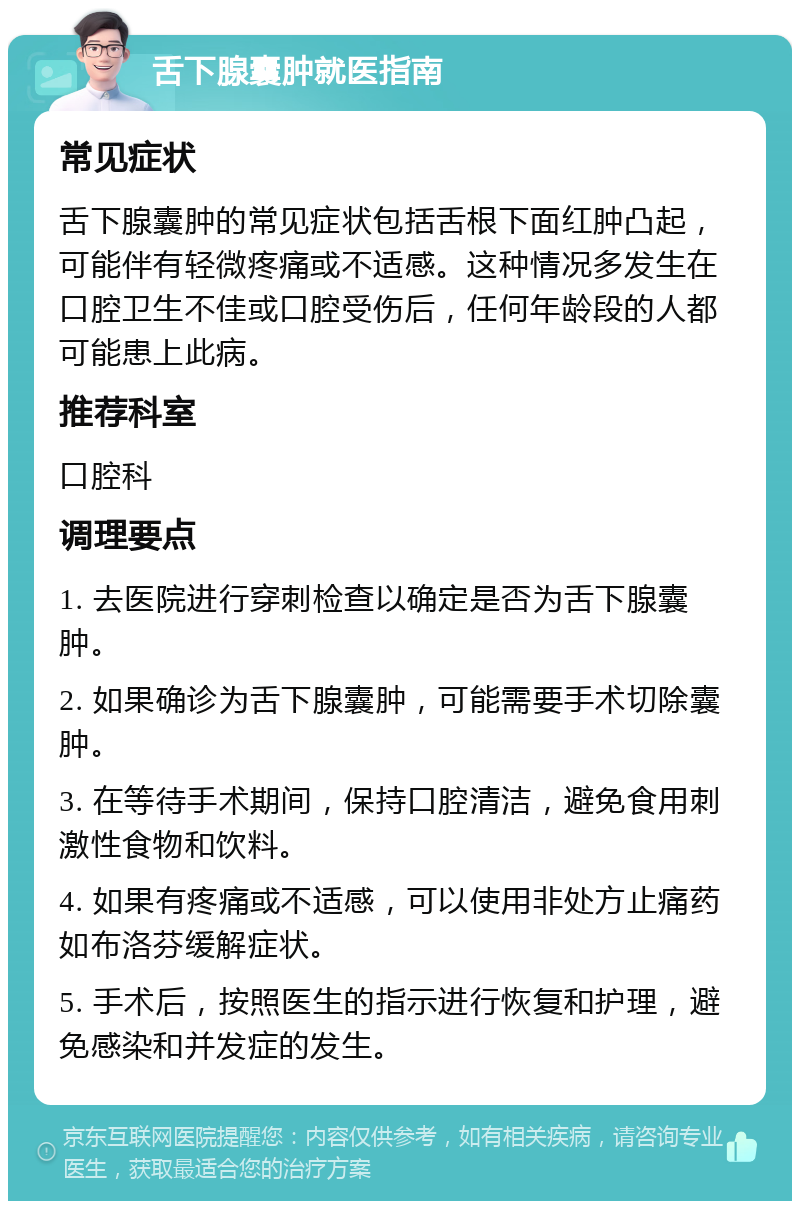 舌下腺囊肿就医指南 常见症状 舌下腺囊肿的常见症状包括舌根下面红肿凸起，可能伴有轻微疼痛或不适感。这种情况多发生在口腔卫生不佳或口腔受伤后，任何年龄段的人都可能患上此病。 推荐科室 口腔科 调理要点 1. 去医院进行穿刺检查以确定是否为舌下腺囊肿。 2. 如果确诊为舌下腺囊肿，可能需要手术切除囊肿。 3. 在等待手术期间，保持口腔清洁，避免食用刺激性食物和饮料。 4. 如果有疼痛或不适感，可以使用非处方止痛药如布洛芬缓解症状。 5. 手术后，按照医生的指示进行恢复和护理，避免感染和并发症的发生。