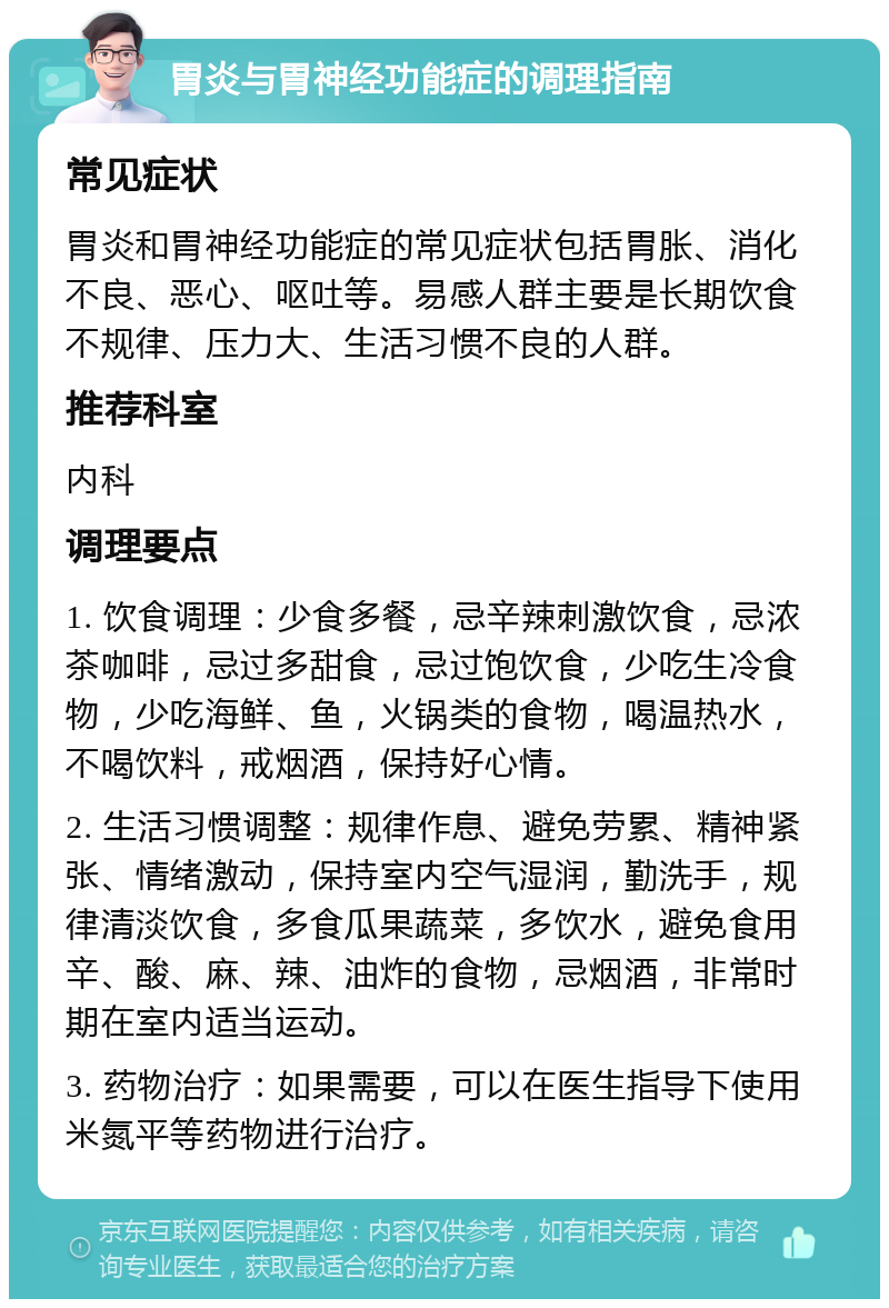 胃炎与胃神经功能症的调理指南 常见症状 胃炎和胃神经功能症的常见症状包括胃胀、消化不良、恶心、呕吐等。易感人群主要是长期饮食不规律、压力大、生活习惯不良的人群。 推荐科室 内科 调理要点 1. 饮食调理：少食多餐，忌辛辣刺激饮食，忌浓茶咖啡，忌过多甜食，忌过饱饮食，少吃生冷食物，少吃海鲜、鱼，火锅类的食物，喝温热水，不喝饮料，戒烟酒，保持好心情。 2. 生活习惯调整：规律作息、避免劳累、精神紧张、情绪激动，保持室内空气湿润，勤洗手，规律清淡饮食，多食瓜果蔬菜，多饮水，避免食用辛、酸、麻、辣、油炸的食物，忌烟酒，非常时期在室内适当运动。 3. 药物治疗：如果需要，可以在医生指导下使用米氮平等药物进行治疗。