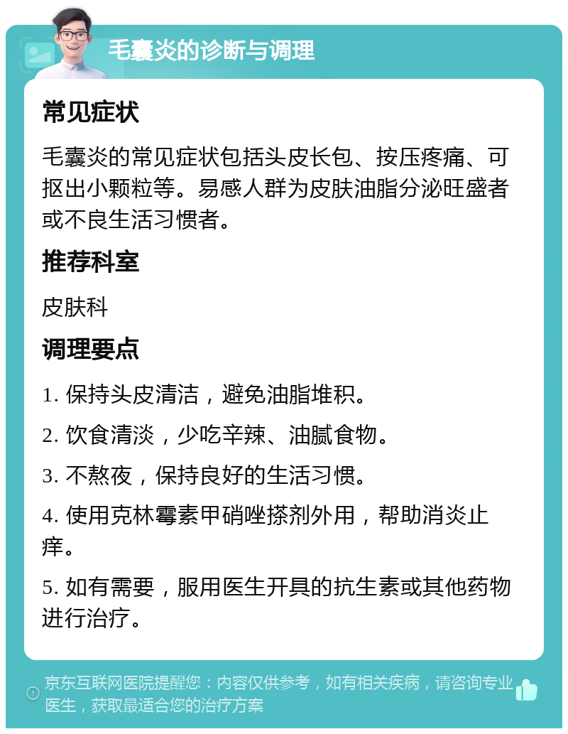 毛囊炎的诊断与调理 常见症状 毛囊炎的常见症状包括头皮长包、按压疼痛、可抠出小颗粒等。易感人群为皮肤油脂分泌旺盛者或不良生活习惯者。 推荐科室 皮肤科 调理要点 1. 保持头皮清洁，避免油脂堆积。 2. 饮食清淡，少吃辛辣、油腻食物。 3. 不熬夜，保持良好的生活习惯。 4. 使用克林霉素甲硝唑搽剂外用，帮助消炎止痒。 5. 如有需要，服用医生开具的抗生素或其他药物进行治疗。