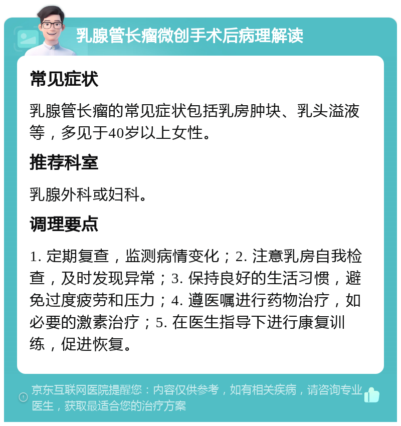 乳腺管长瘤微创手术后病理解读 常见症状 乳腺管长瘤的常见症状包括乳房肿块、乳头溢液等，多见于40岁以上女性。 推荐科室 乳腺外科或妇科。 调理要点 1. 定期复查，监测病情变化；2. 注意乳房自我检查，及时发现异常；3. 保持良好的生活习惯，避免过度疲劳和压力；4. 遵医嘱进行药物治疗，如必要的激素治疗；5. 在医生指导下进行康复训练，促进恢复。