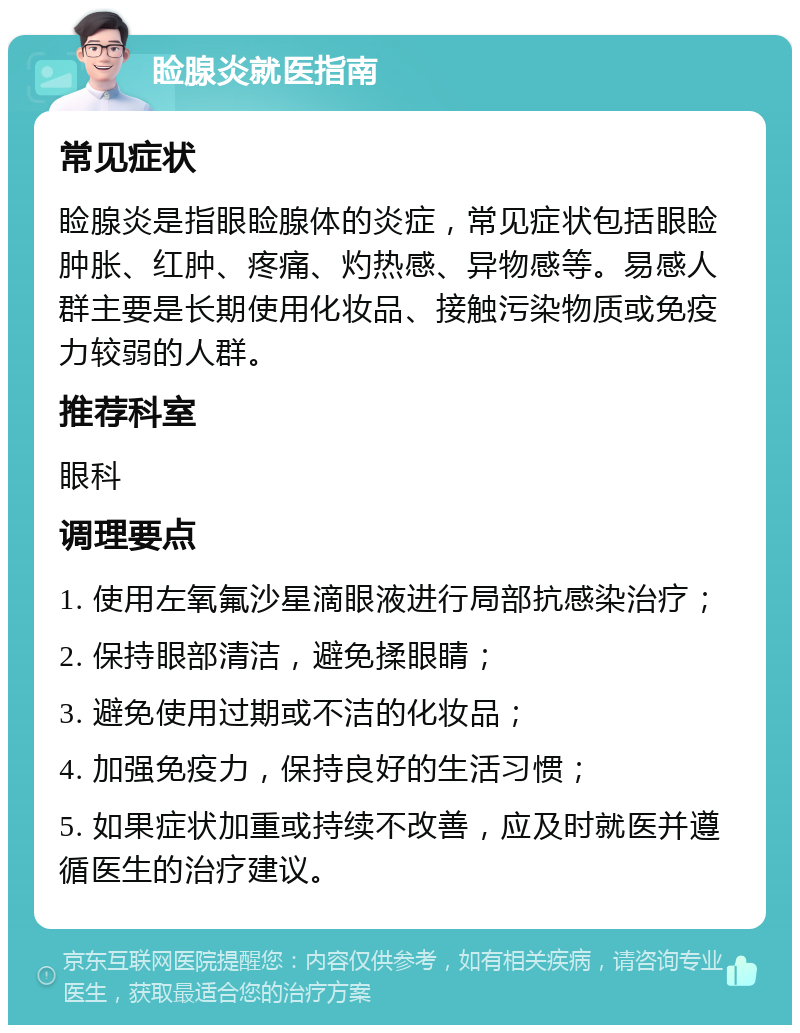 睑腺炎就医指南 常见症状 睑腺炎是指眼睑腺体的炎症，常见症状包括眼睑肿胀、红肿、疼痛、灼热感、异物感等。易感人群主要是长期使用化妆品、接触污染物质或免疫力较弱的人群。 推荐科室 眼科 调理要点 1. 使用左氧氟沙星滴眼液进行局部抗感染治疗； 2. 保持眼部清洁，避免揉眼睛； 3. 避免使用过期或不洁的化妆品； 4. 加强免疫力，保持良好的生活习惯； 5. 如果症状加重或持续不改善，应及时就医并遵循医生的治疗建议。