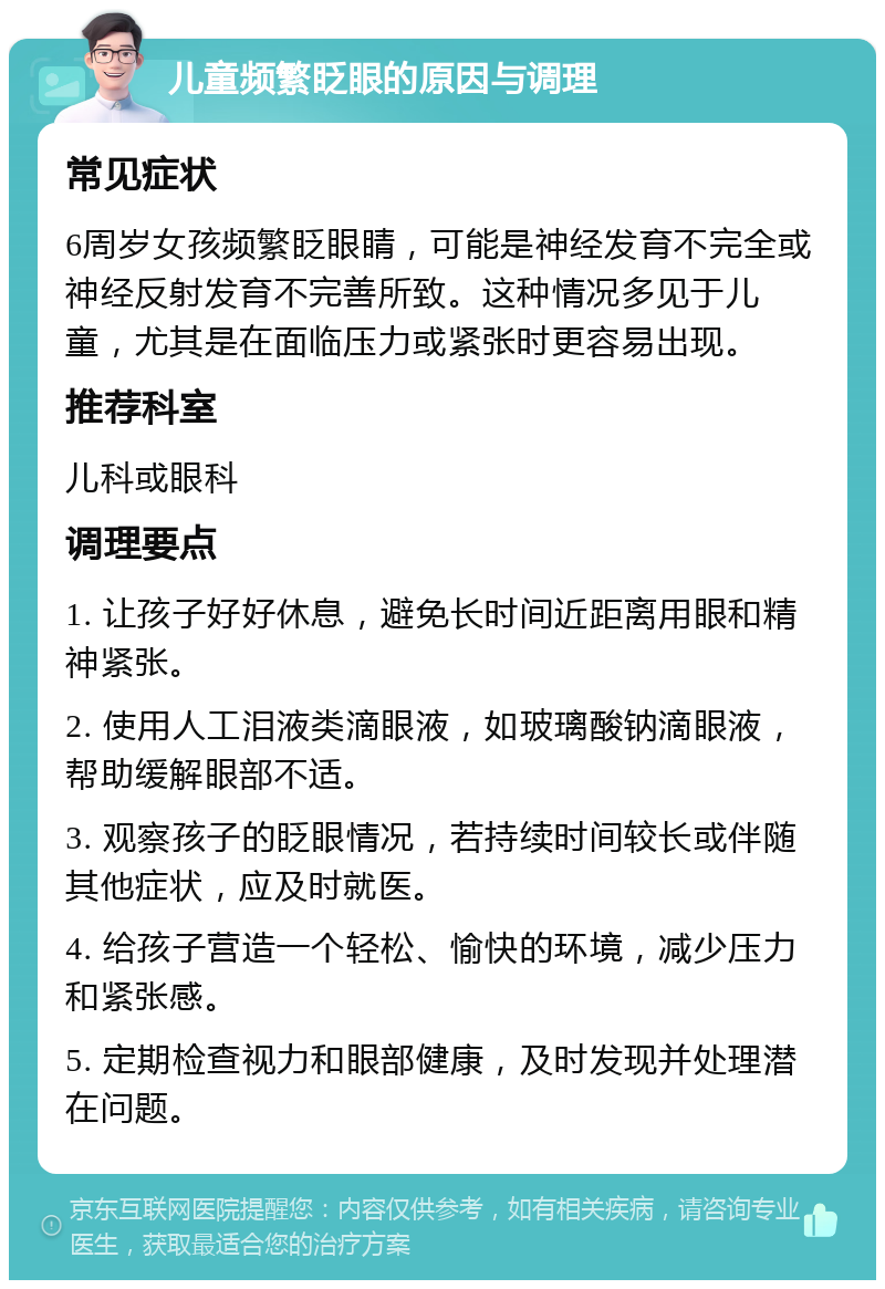 儿童频繁眨眼的原因与调理 常见症状 6周岁女孩频繁眨眼睛，可能是神经发育不完全或神经反射发育不完善所致。这种情况多见于儿童，尤其是在面临压力或紧张时更容易出现。 推荐科室 儿科或眼科 调理要点 1. 让孩子好好休息，避免长时间近距离用眼和精神紧张。 2. 使用人工泪液类滴眼液，如玻璃酸钠滴眼液，帮助缓解眼部不适。 3. 观察孩子的眨眼情况，若持续时间较长或伴随其他症状，应及时就医。 4. 给孩子营造一个轻松、愉快的环境，减少压力和紧张感。 5. 定期检查视力和眼部健康，及时发现并处理潜在问题。