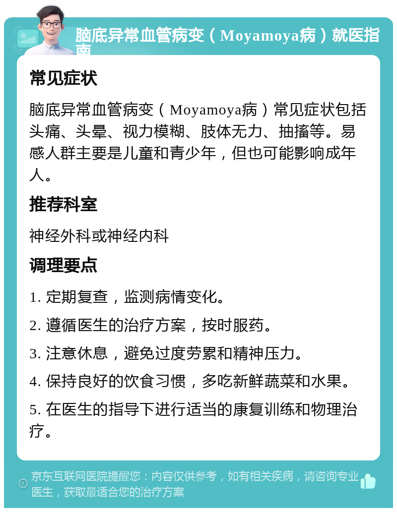 脑底异常血管病变（Moyamoya病）就医指南 常见症状 脑底异常血管病变（Moyamoya病）常见症状包括头痛、头晕、视力模糊、肢体无力、抽搐等。易感人群主要是儿童和青少年，但也可能影响成年人。 推荐科室 神经外科或神经内科 调理要点 1. 定期复查，监测病情变化。 2. 遵循医生的治疗方案，按时服药。 3. 注意休息，避免过度劳累和精神压力。 4. 保持良好的饮食习惯，多吃新鲜蔬菜和水果。 5. 在医生的指导下进行适当的康复训练和物理治疗。