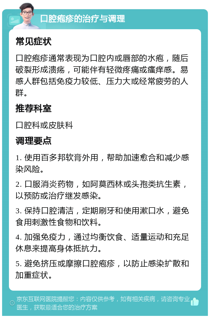 口腔疱疹的治疗与调理 常见症状 口腔疱疹通常表现为口腔内或唇部的水疱，随后破裂形成溃疡，可能伴有轻微疼痛或瘙痒感。易感人群包括免疫力较低、压力大或经常疲劳的人群。 推荐科室 口腔科或皮肤科 调理要点 1. 使用百多邦软膏外用，帮助加速愈合和减少感染风险。 2. 口服消炎药物，如阿莫西林或头孢类抗生素，以预防或治疗继发感染。 3. 保持口腔清洁，定期刷牙和使用漱口水，避免食用刺激性食物和饮料。 4. 加强免疫力，通过均衡饮食、适量运动和充足休息来提高身体抵抗力。 5. 避免挤压或摩擦口腔疱疹，以防止感染扩散和加重症状。