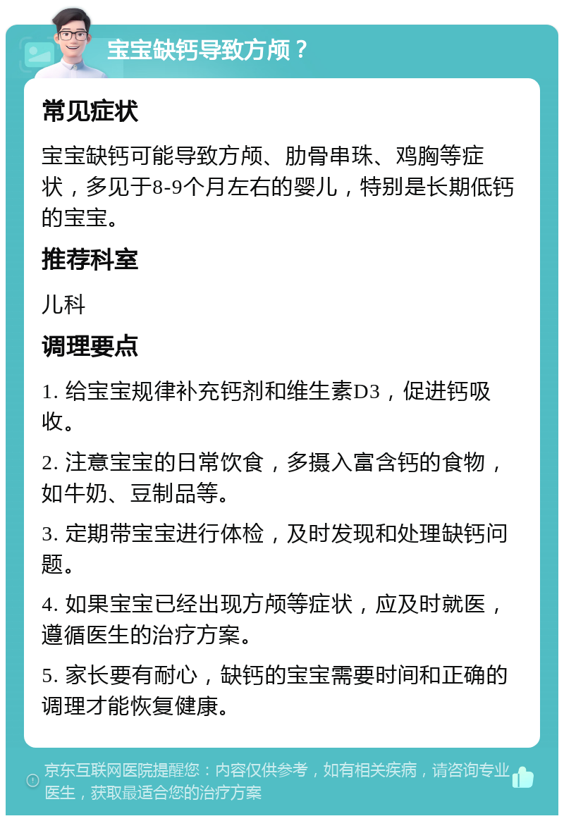 宝宝缺钙导致方颅？ 常见症状 宝宝缺钙可能导致方颅、肋骨串珠、鸡胸等症状，多见于8-9个月左右的婴儿，特别是长期低钙的宝宝。 推荐科室 儿科 调理要点 1. 给宝宝规律补充钙剂和维生素D3，促进钙吸收。 2. 注意宝宝的日常饮食，多摄入富含钙的食物，如牛奶、豆制品等。 3. 定期带宝宝进行体检，及时发现和处理缺钙问题。 4. 如果宝宝已经出现方颅等症状，应及时就医，遵循医生的治疗方案。 5. 家长要有耐心，缺钙的宝宝需要时间和正确的调理才能恢复健康。