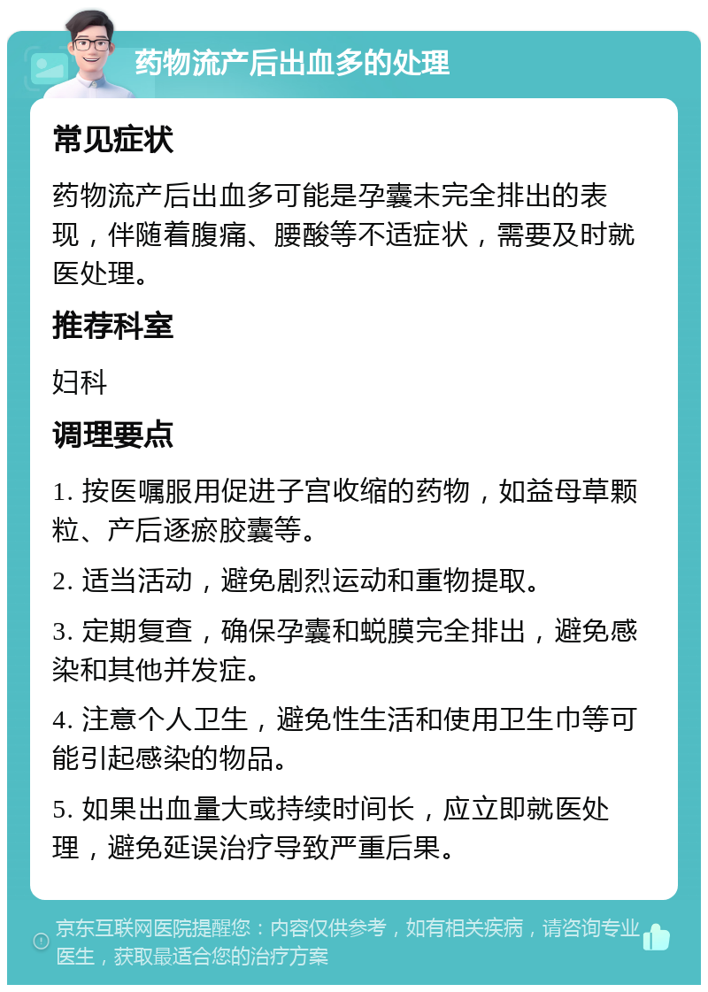 药物流产后出血多的处理 常见症状 药物流产后出血多可能是孕囊未完全排出的表现，伴随着腹痛、腰酸等不适症状，需要及时就医处理。 推荐科室 妇科 调理要点 1. 按医嘱服用促进子宫收缩的药物，如益母草颗粒、产后逐瘀胶囊等。 2. 适当活动，避免剧烈运动和重物提取。 3. 定期复查，确保孕囊和蜕膜完全排出，避免感染和其他并发症。 4. 注意个人卫生，避免性生活和使用卫生巾等可能引起感染的物品。 5. 如果出血量大或持续时间长，应立即就医处理，避免延误治疗导致严重后果。