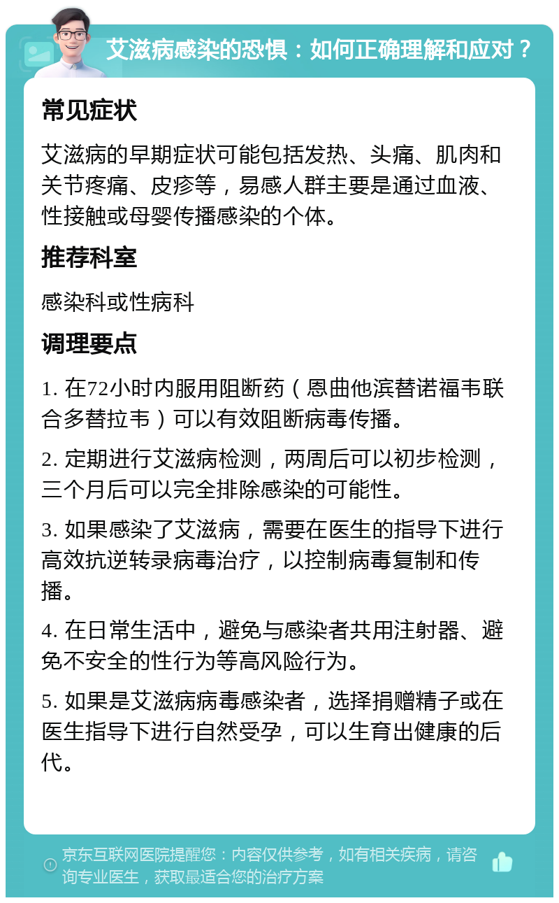 艾滋病感染的恐惧：如何正确理解和应对？ 常见症状 艾滋病的早期症状可能包括发热、头痛、肌肉和关节疼痛、皮疹等，易感人群主要是通过血液、性接触或母婴传播感染的个体。 推荐科室 感染科或性病科 调理要点 1. 在72小时内服用阻断药（恩曲他滨替诺福韦联合多替拉韦）可以有效阻断病毒传播。 2. 定期进行艾滋病检测，两周后可以初步检测，三个月后可以完全排除感染的可能性。 3. 如果感染了艾滋病，需要在医生的指导下进行高效抗逆转录病毒治疗，以控制病毒复制和传播。 4. 在日常生活中，避免与感染者共用注射器、避免不安全的性行为等高风险行为。 5. 如果是艾滋病病毒感染者，选择捐赠精子或在医生指导下进行自然受孕，可以生育出健康的后代。