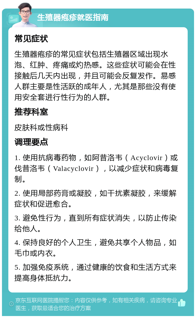 生殖器疱疹就医指南 常见症状 生殖器疱疹的常见症状包括生殖器区域出现水泡、红肿、疼痛或灼热感。这些症状可能会在性接触后几天内出现，并且可能会反复发作。易感人群主要是性活跃的成年人，尤其是那些没有使用安全套进行性行为的人群。 推荐科室 皮肤科或性病科 调理要点 1. 使用抗病毒药物，如阿昔洛韦（Acyclovir）或伐昔洛韦（Valacyclovir），以减少症状和病毒复制。 2. 使用局部药膏或凝胶，如干扰素凝胶，来缓解症状和促进愈合。 3. 避免性行为，直到所有症状消失，以防止传染给他人。 4. 保持良好的个人卫生，避免共享个人物品，如毛巾或内衣。 5. 加强免疫系统，通过健康的饮食和生活方式来提高身体抵抗力。