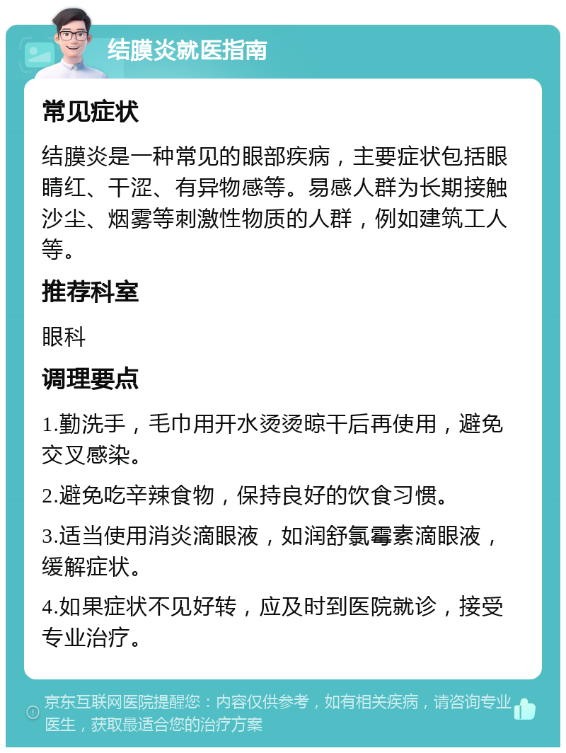 结膜炎就医指南 常见症状 结膜炎是一种常见的眼部疾病，主要症状包括眼睛红、干涩、有异物感等。易感人群为长期接触沙尘、烟雾等刺激性物质的人群，例如建筑工人等。 推荐科室 眼科 调理要点 1.勤洗手，毛巾用开水烫烫晾干后再使用，避免交叉感染。 2.避免吃辛辣食物，保持良好的饮食习惯。 3.适当使用消炎滴眼液，如润舒氯霉素滴眼液，缓解症状。 4.如果症状不见好转，应及时到医院就诊，接受专业治疗。