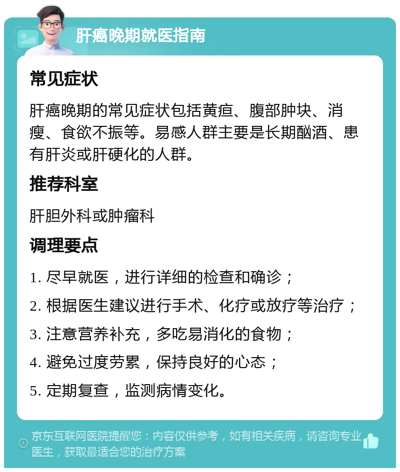 肝癌晚期就医指南 常见症状 肝癌晚期的常见症状包括黄疸、腹部肿块、消瘦、食欲不振等。易感人群主要是长期酗酒、患有肝炎或肝硬化的人群。 推荐科室 肝胆外科或肿瘤科 调理要点 1. 尽早就医，进行详细的检查和确诊； 2. 根据医生建议进行手术、化疗或放疗等治疗； 3. 注意营养补充，多吃易消化的食物； 4. 避免过度劳累，保持良好的心态； 5. 定期复查，监测病情变化。