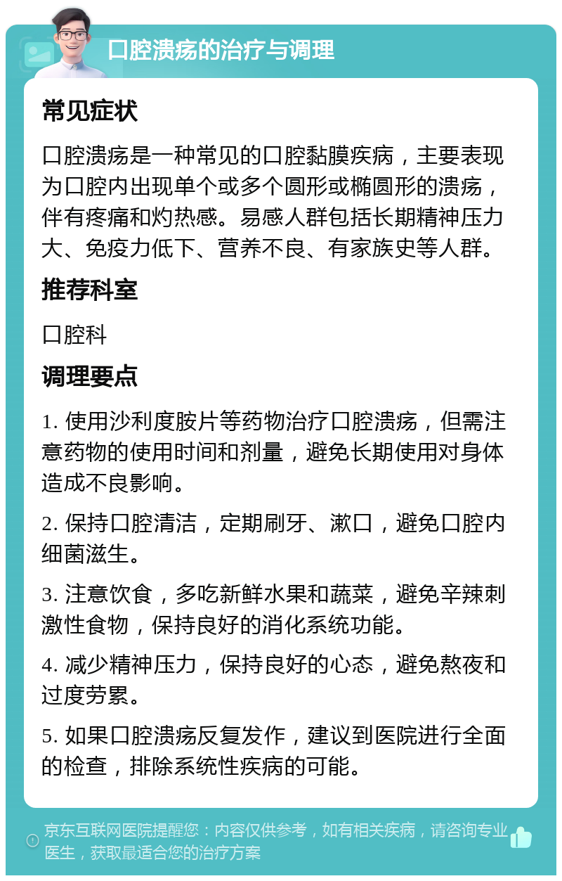 口腔溃疡的治疗与调理 常见症状 口腔溃疡是一种常见的口腔黏膜疾病，主要表现为口腔内出现单个或多个圆形或椭圆形的溃疡，伴有疼痛和灼热感。易感人群包括长期精神压力大、免疫力低下、营养不良、有家族史等人群。 推荐科室 口腔科 调理要点 1. 使用沙利度胺片等药物治疗口腔溃疡，但需注意药物的使用时间和剂量，避免长期使用对身体造成不良影响。 2. 保持口腔清洁，定期刷牙、漱口，避免口腔内细菌滋生。 3. 注意饮食，多吃新鲜水果和蔬菜，避免辛辣刺激性食物，保持良好的消化系统功能。 4. 减少精神压力，保持良好的心态，避免熬夜和过度劳累。 5. 如果口腔溃疡反复发作，建议到医院进行全面的检查，排除系统性疾病的可能。