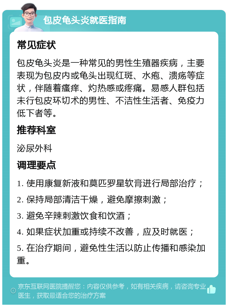 包皮龟头炎就医指南 常见症状 包皮龟头炎是一种常见的男性生殖器疾病，主要表现为包皮内或龟头出现红斑、水疱、溃疡等症状，伴随着瘙痒、灼热感或疼痛。易感人群包括未行包皮环切术的男性、不洁性生活者、免疫力低下者等。 推荐科室 泌尿外科 调理要点 1. 使用康复新液和莫匹罗星软膏进行局部治疗； 2. 保持局部清洁干燥，避免摩擦刺激； 3. 避免辛辣刺激饮食和饮酒； 4. 如果症状加重或持续不改善，应及时就医； 5. 在治疗期间，避免性生活以防止传播和感染加重。