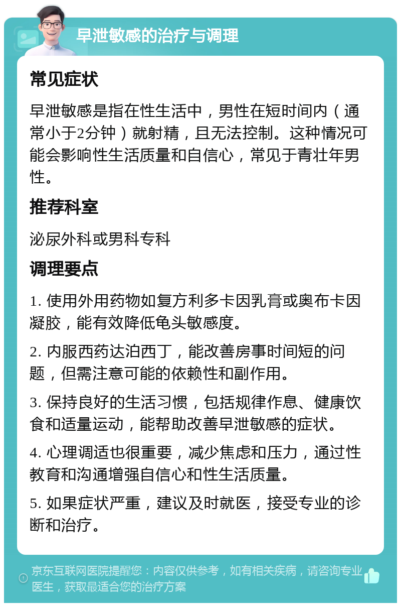 早泄敏感的治疗与调理 常见症状 早泄敏感是指在性生活中，男性在短时间内（通常小于2分钟）就射精，且无法控制。这种情况可能会影响性生活质量和自信心，常见于青壮年男性。 推荐科室 泌尿外科或男科专科 调理要点 1. 使用外用药物如复方利多卡因乳膏或奥布卡因凝胶，能有效降低龟头敏感度。 2. 内服西药达泊西丁，能改善房事时间短的问题，但需注意可能的依赖性和副作用。 3. 保持良好的生活习惯，包括规律作息、健康饮食和适量运动，能帮助改善早泄敏感的症状。 4. 心理调适也很重要，减少焦虑和压力，通过性教育和沟通增强自信心和性生活质量。 5. 如果症状严重，建议及时就医，接受专业的诊断和治疗。