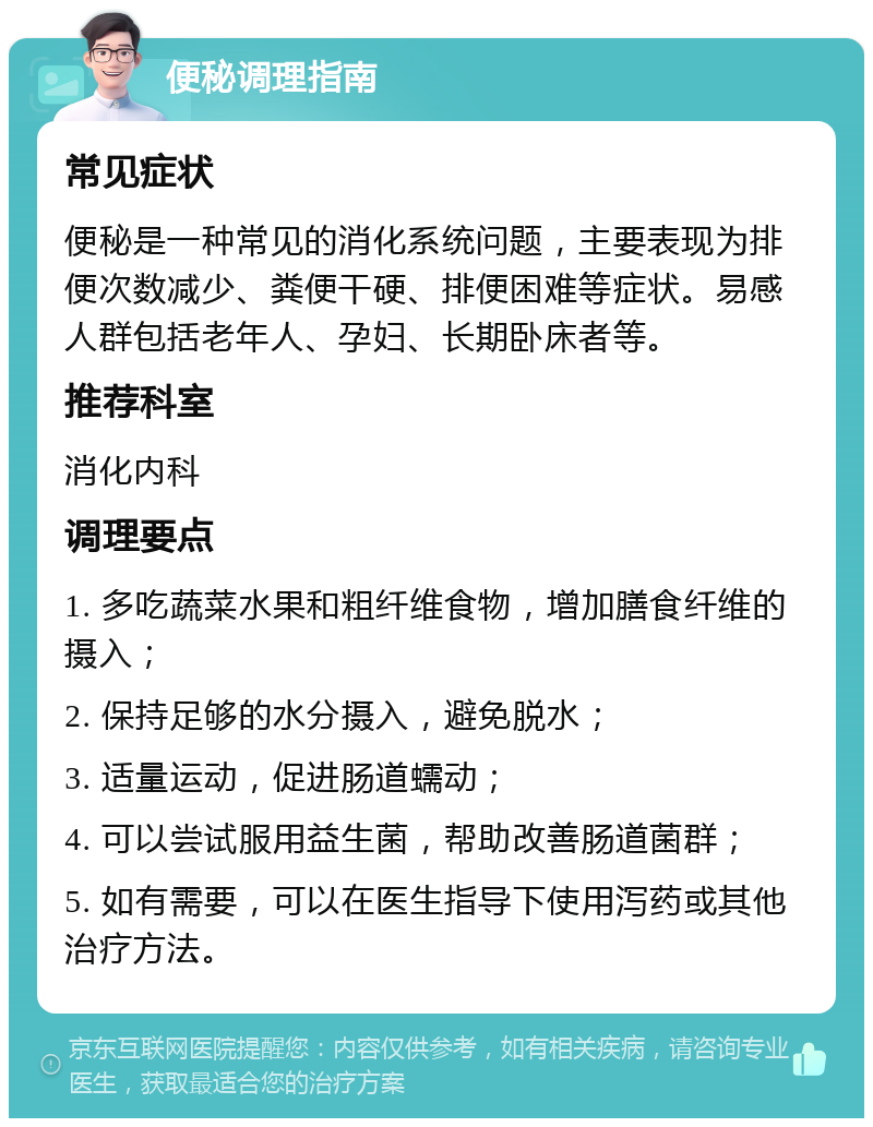 便秘调理指南 常见症状 便秘是一种常见的消化系统问题，主要表现为排便次数减少、粪便干硬、排便困难等症状。易感人群包括老年人、孕妇、长期卧床者等。 推荐科室 消化内科 调理要点 1. 多吃蔬菜水果和粗纤维食物，增加膳食纤维的摄入； 2. 保持足够的水分摄入，避免脱水； 3. 适量运动，促进肠道蠕动； 4. 可以尝试服用益生菌，帮助改善肠道菌群； 5. 如有需要，可以在医生指导下使用泻药或其他治疗方法。