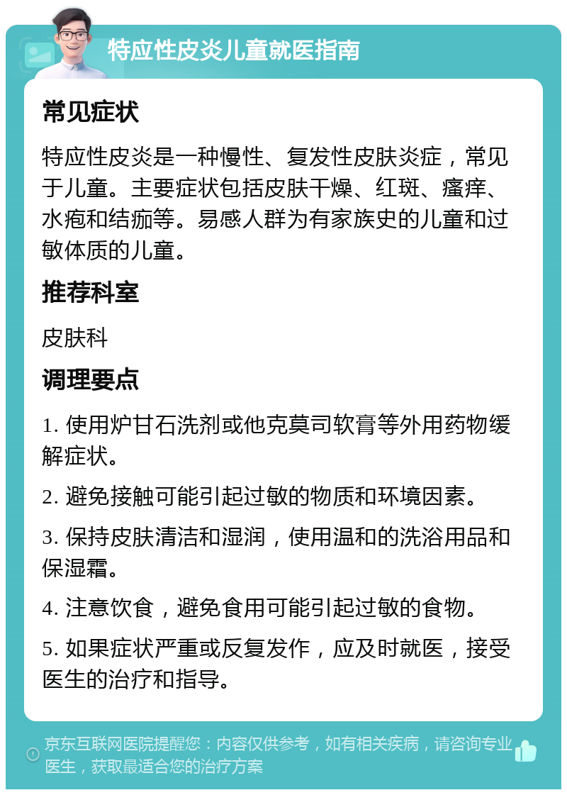 特应性皮炎儿童就医指南 常见症状 特应性皮炎是一种慢性、复发性皮肤炎症，常见于儿童。主要症状包括皮肤干燥、红斑、瘙痒、水疱和结痂等。易感人群为有家族史的儿童和过敏体质的儿童。 推荐科室 皮肤科 调理要点 1. 使用炉甘石洗剂或他克莫司软膏等外用药物缓解症状。 2. 避免接触可能引起过敏的物质和环境因素。 3. 保持皮肤清洁和湿润，使用温和的洗浴用品和保湿霜。 4. 注意饮食，避免食用可能引起过敏的食物。 5. 如果症状严重或反复发作，应及时就医，接受医生的治疗和指导。