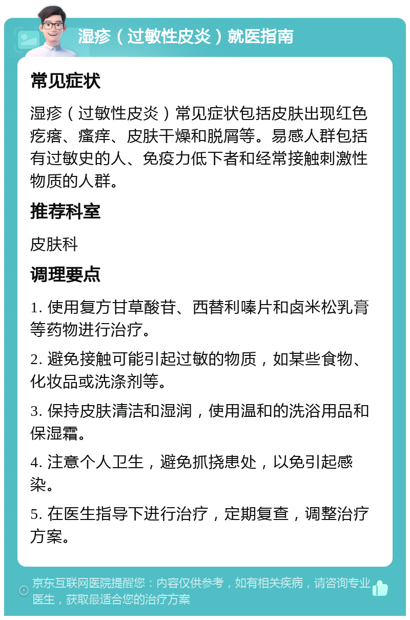 湿疹（过敏性皮炎）就医指南 常见症状 湿疹（过敏性皮炎）常见症状包括皮肤出现红色疙瘩、瘙痒、皮肤干燥和脱屑等。易感人群包括有过敏史的人、免疫力低下者和经常接触刺激性物质的人群。 推荐科室 皮肤科 调理要点 1. 使用复方甘草酸苷、西替利嗪片和卤米松乳膏等药物进行治疗。 2. 避免接触可能引起过敏的物质，如某些食物、化妆品或洗涤剂等。 3. 保持皮肤清洁和湿润，使用温和的洗浴用品和保湿霜。 4. 注意个人卫生，避免抓挠患处，以免引起感染。 5. 在医生指导下进行治疗，定期复查，调整治疗方案。