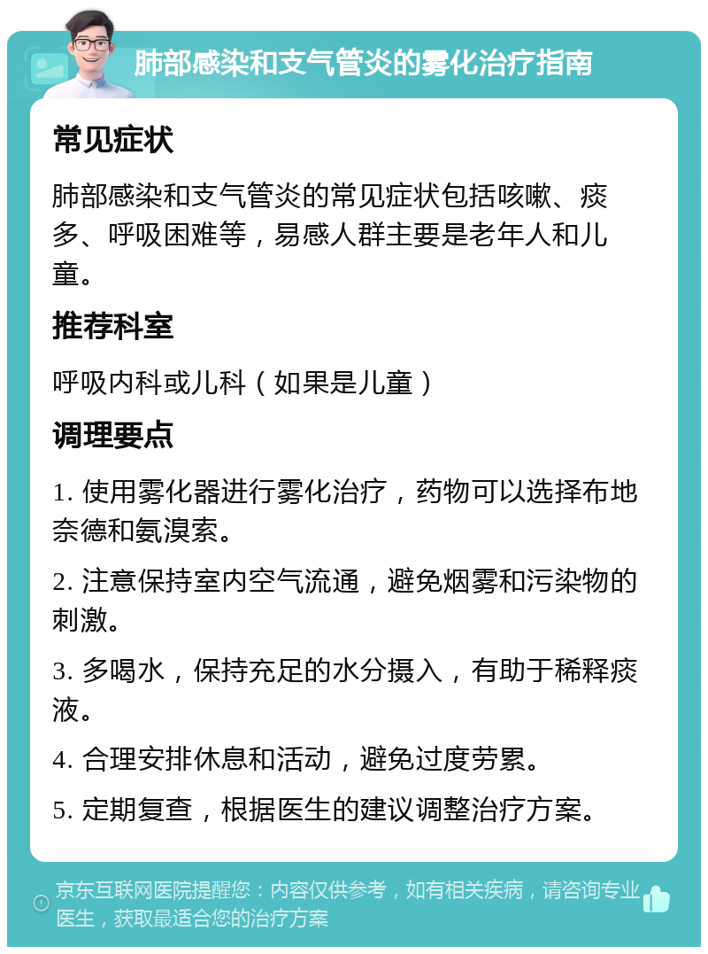 肺部感染和支气管炎的雾化治疗指南 常见症状 肺部感染和支气管炎的常见症状包括咳嗽、痰多、呼吸困难等，易感人群主要是老年人和儿童。 推荐科室 呼吸内科或儿科（如果是儿童） 调理要点 1. 使用雾化器进行雾化治疗，药物可以选择布地奈德和氨溴索。 2. 注意保持室内空气流通，避免烟雾和污染物的刺激。 3. 多喝水，保持充足的水分摄入，有助于稀释痰液。 4. 合理安排休息和活动，避免过度劳累。 5. 定期复查，根据医生的建议调整治疗方案。